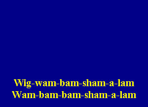 Wig-Wam-bam-sham-a-lam
Wam-bam-bam-sham-a-lam