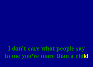 I don't care what people say
to me you're more than a child