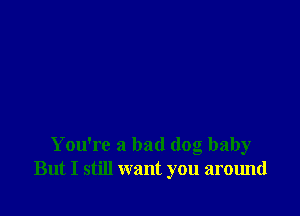 You're a bad dog baby
But I still want you around