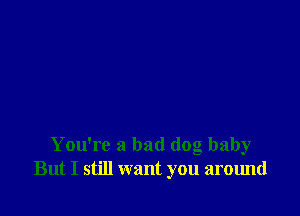 You're a bad dog baby
But I still want you around