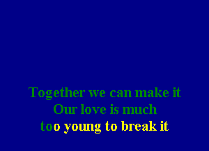 Together we can make it
Our love is much
too young to break it