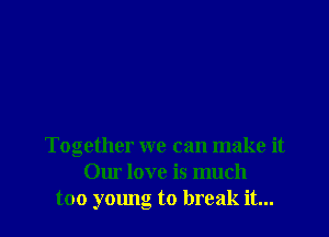 Together we can make it
Our love is much
too young to break it...