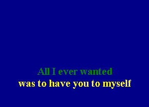 All I ever wanted
was to have you to myself