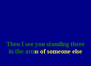 Then I see you standing there
in the arms of someone else