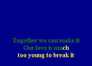 Together we can make it
Our love is much
too young to break it