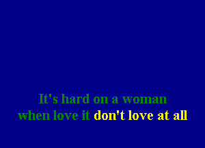 It's hard on a woman
when love it don't love at all