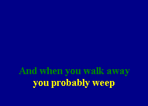 And when you walk away
you probably weep