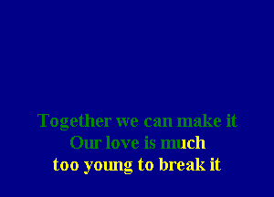 Together we can make it
Our love is much
too young to break it