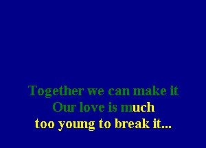 Together we can make it
Our love is much
too young to break it...