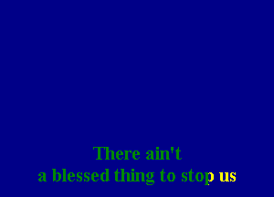 There ain't
a blessed thing to stop us