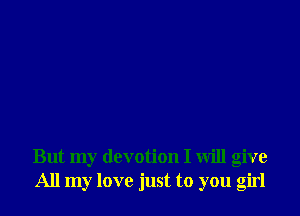 But my devotion I will give
All my love just to you girl