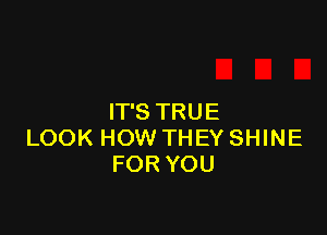 IT'S TRUE

LOOK HOW THEY SHINE
FOR YOU