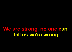 We are strong, no one can
tell us we're wrong