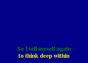 So I tell myself again
to think deep within