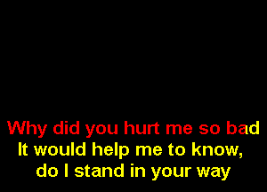 Why did you hurt me so bad
It would help me to know,
do I stand in your way