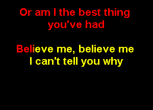 Or am I the best thing
you've had

Believe me, believe me

I can't tell you why