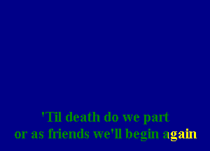 'Til death (10 we part
or as friends we'll begin again