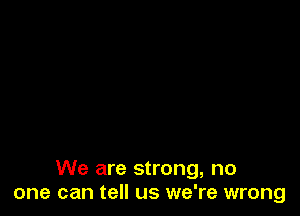 We are strong, no
one can tell us we're wrong