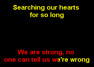Searching our hearts
for so long

We are strong, no
one can tell us we're wrong