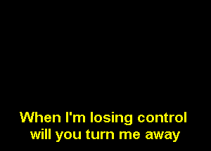 When I'm losing control
will you turn me away