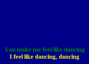 You make me feel like dancing
I feel like dancing, dancing
