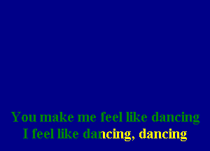 You make me feel like dancing
I feel like dancing, dancing