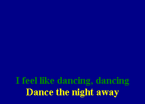 I feel like dancing, dancing
Dance the night away