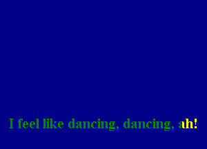 I feel like dancing, dancing, ah!