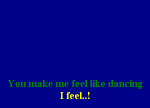 You make me feel like dancing
I feel..!