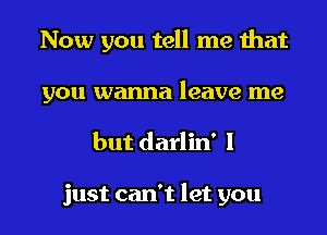 Now you tell me that
you wanna leave me

but darlin' 1

just can't let you