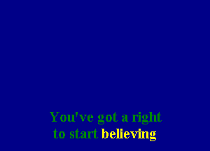 You've got a right
to start believing