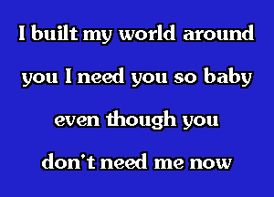 I built my world around
you I need you so baby
even though you

don't need me now