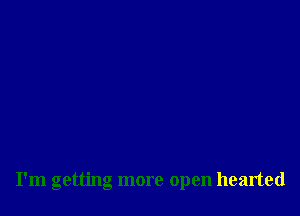 I'm getting more open hearted