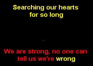 Searching our hearts
for so long

We are strong, no one can
tell us we're wrong
