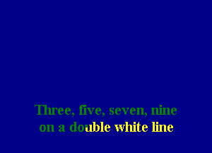 Three, Iive, seven, nine
on a double white line