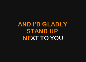 AND I'D GLADLY

STAND UP
NEXT TO YOU