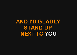 AND I'D GLADLY

STAND UP
NEXT TO YOU