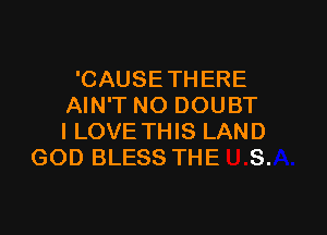 'CAUSETHERE
AIN'T NO DOUBT

I LOVE THIS LAND
GOD BLESS THE S.