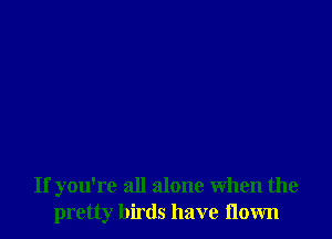 If you're all alone When the
pretty birds have flown