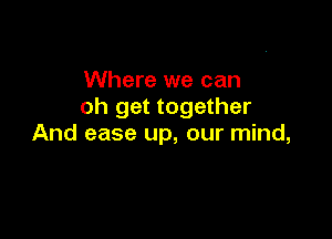 Where we can
oh get together

And ease up, our mind,