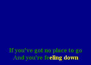 If you've got no place to go
And you're feeling down