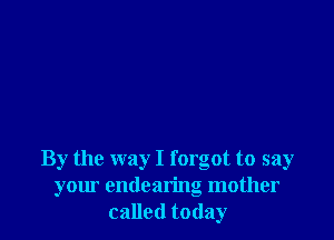 By the way I forgot to say
your endearing mother
called today