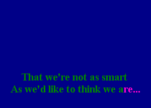 That we're not as smart
As we'd like to think we are...