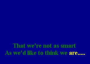 That we're not as smart
As we'd like to think we are .....