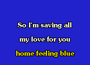 So I'm saving all

my love for you

home feeling blue