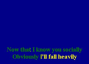 N ow that I know you socially
Obviously I'll fall heavily