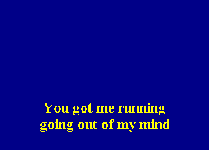 You got me running
going out of my mind