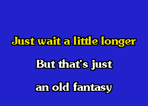 Just wait a little longer

But that's just

an old fantasy