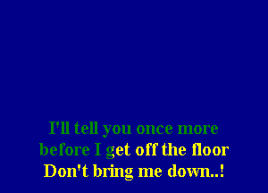 I'll tell you once more
before I get off the floor
Don't bring me down..!