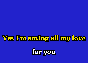 Yes I'm saving all my love

for you